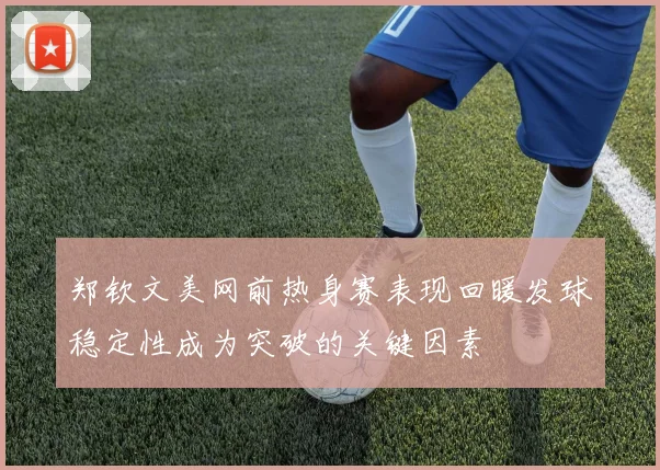 郑钦文美网前热身赛表现回暖发球稳定性成为突破的关键因素