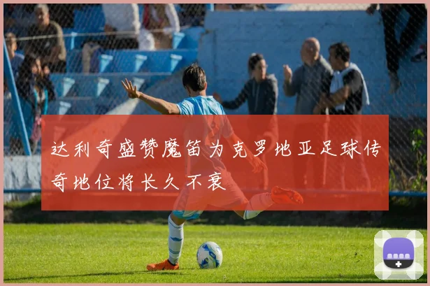 达利奇盛赞魔笛为克罗地亚足球传奇地位将长久不衰