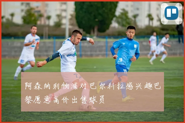 阿森纳利物浦对巴尔科拉感兴趣巴黎愿意高价出售球员