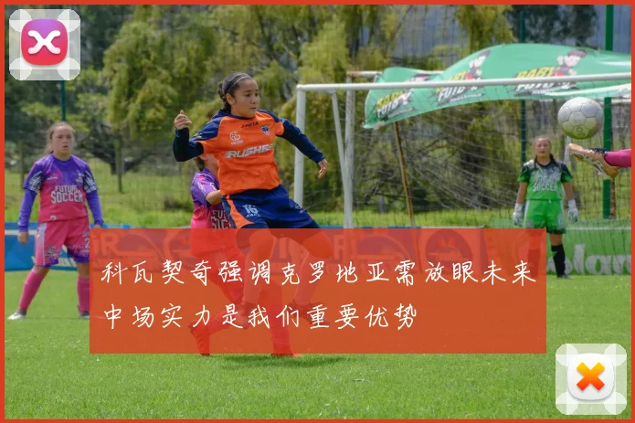 科瓦契奇强调克罗地亚需放眼未来中场实力是我们重要优势