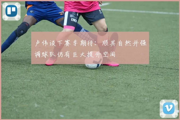 卢伟谈下赛季期待：顺其自然并强调球队仍有巨大提升空间