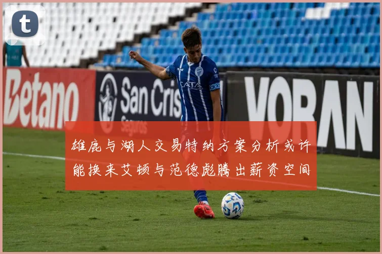 雄鹿与湖人交易特纳方案分析或许能换来艾顿与范德彪腾出薪资空间