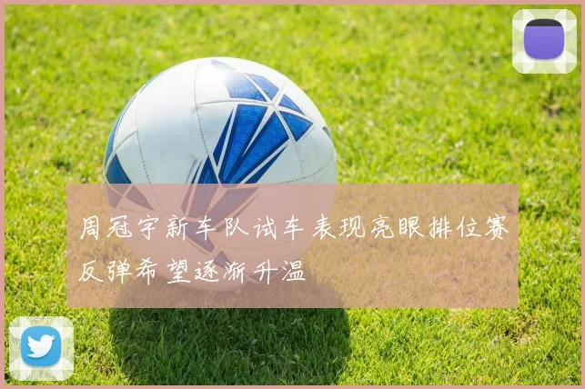 周冠宇新车队试车表现亮眼排位赛反弹希望逐渐升温