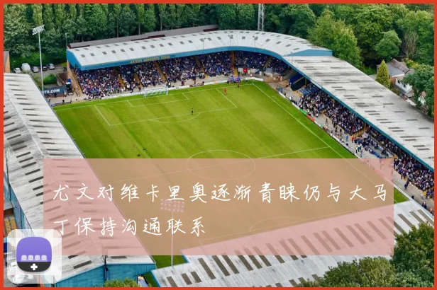 尤文对维卡里奥逐渐青睐仍与大马丁保持沟通联系