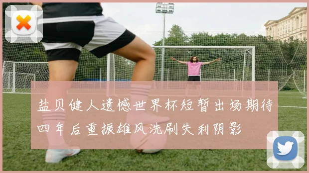 盐贝健人遗憾世界杯短暂出场期待四年后重振雄风洗刷失利阴影