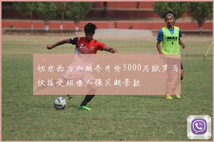 切尔西为加纳乔开价5000万欧罗马仅接受租借加强买断条款