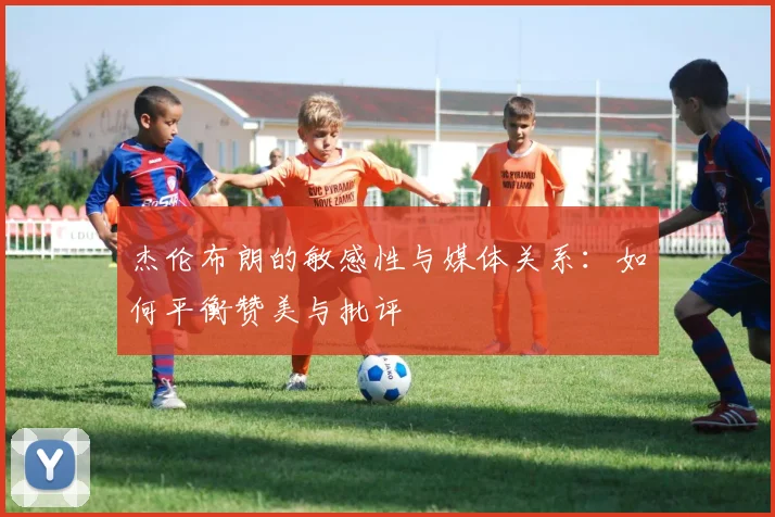 杰伦布朗的敏感性与媒体关系：如何平衡赞美与批评