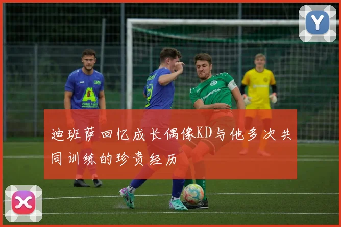 迪班萨回忆成长偶像KD与他多次共同训练的珍贵经历