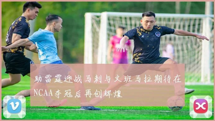 助雷霆迎战马刺与文班马拉期待在NCAA夺冠后再创辉煌