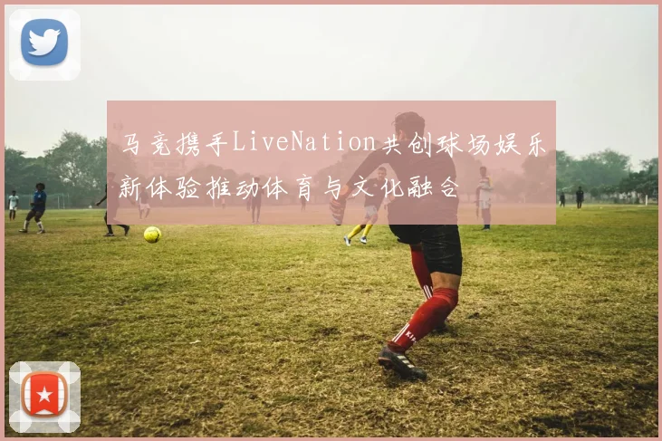 马竞携手LiveNation共创球场娱乐新体验推动体育与文化融合
