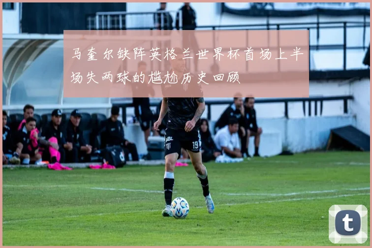 马奎尔缺阵英格兰世界杯首场上半场失两球的尴尬历史回顾