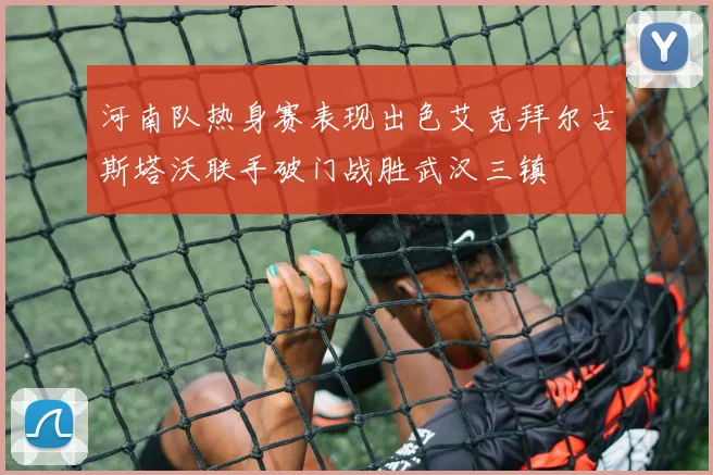 河南队热身赛表现出色艾克拜尔古斯塔沃联手破门战胜武汉三镇