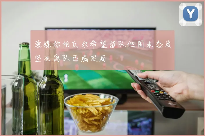 意媒称帕瓦尔希望留队但国米态度坚决离队已成定局