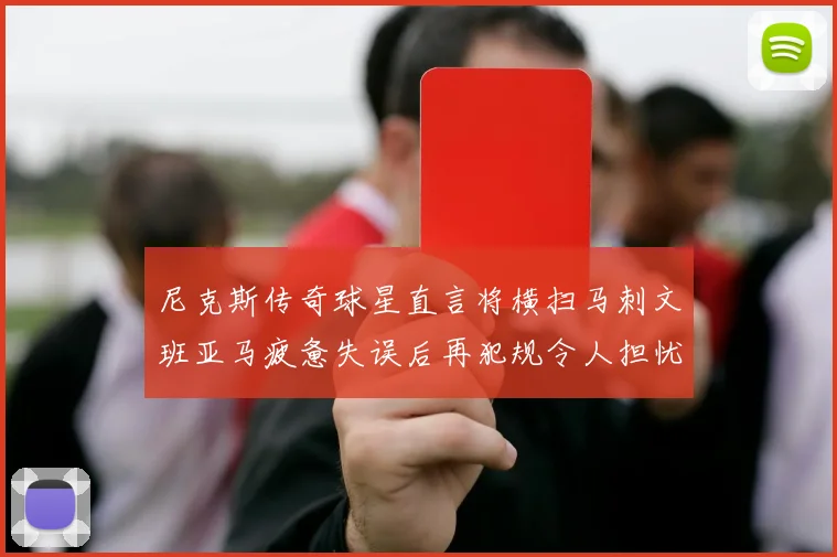 尼克斯传奇球星直言将横扫马刺文班亚马疲惫失误后再犯规令人担忧