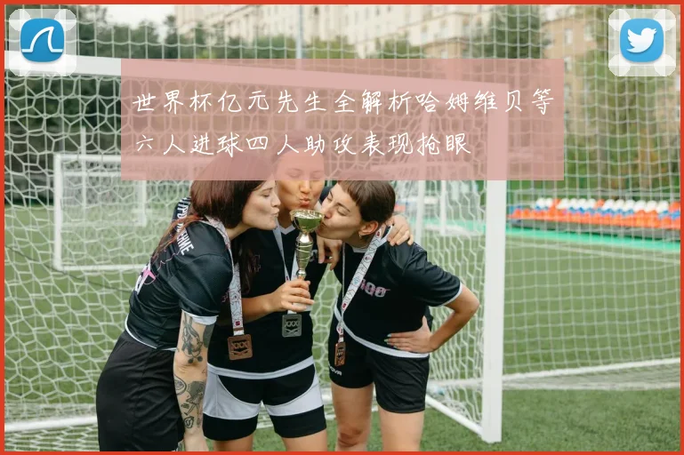 世界杯亿元先生全解析哈姆维贝等六人进球四人助攻表现抢眼