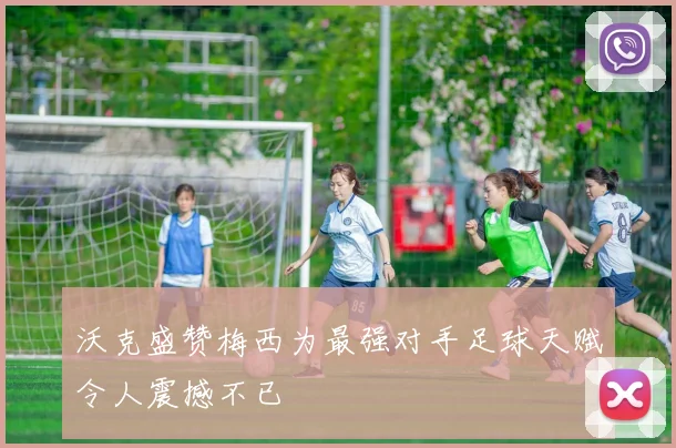 沃克盛赞梅西为最强对手足球天赋令人震撼不已