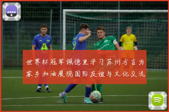 世界杯冠军佩德里学习苏州方言为家乡加油展现国际友谊与文化交流
