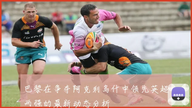 巴黎在争夺阿克利乌什中领先英超两强的最新动态分析